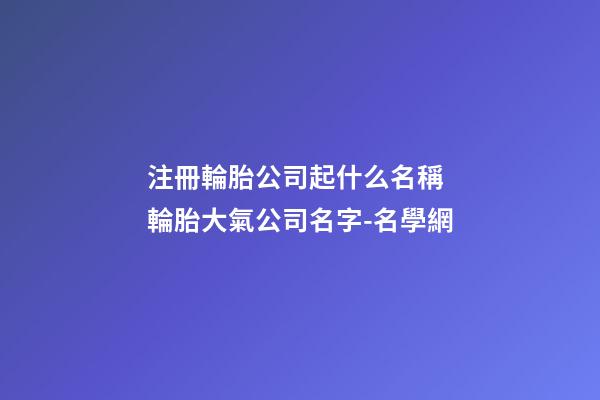 注冊輪胎公司起什么名稱 輪胎大氣公司名字-名學網-第1張-公司起名-玄機派
